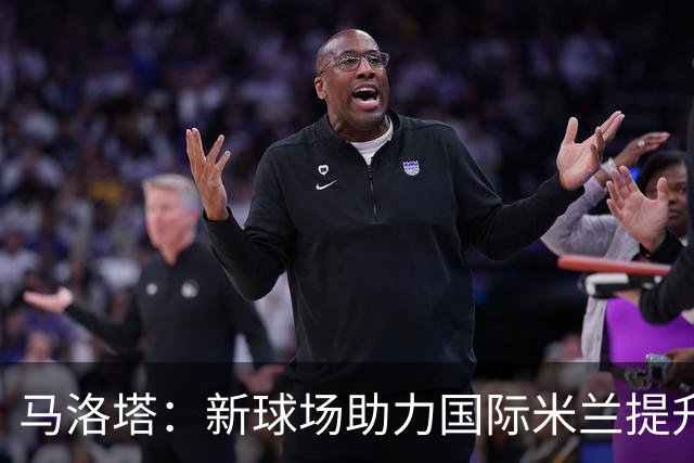 马洛塔：新球场助力国际米兰提升财务健康，缩短与顶级球队的差距